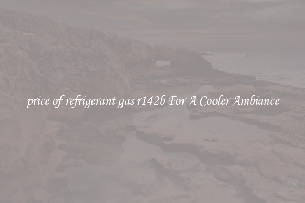 price of refrigerant gas r142b For A Cooler Ambiance