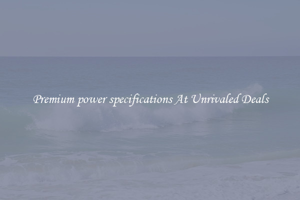Premium power specifications At Unrivaled Deals